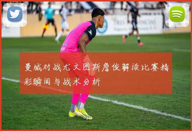 曼城对战尤文图斯詹俊解读比赛精彩瞬间与战术分析