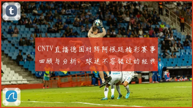CNTV直播德国对阵阿根廷精彩赛事回顾与分析，球迷不容错过的经典对决