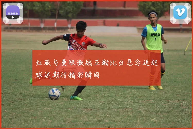 红狼与曼联激战正酣比分悬念迭起球迷期待精彩瞬间