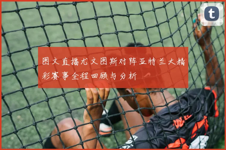 图文直播尤文图斯对阵亚特兰大精彩赛事全程回顾与分析