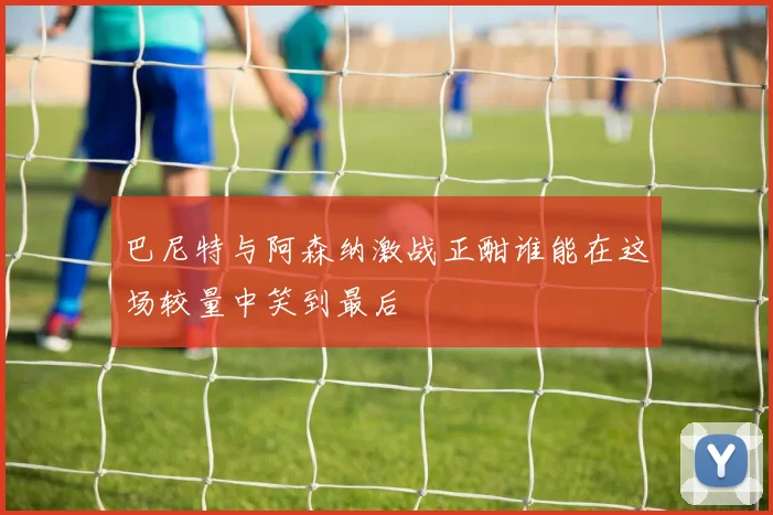 巴尼特与阿森纳激战正酣谁能在这场较量中笑到最后