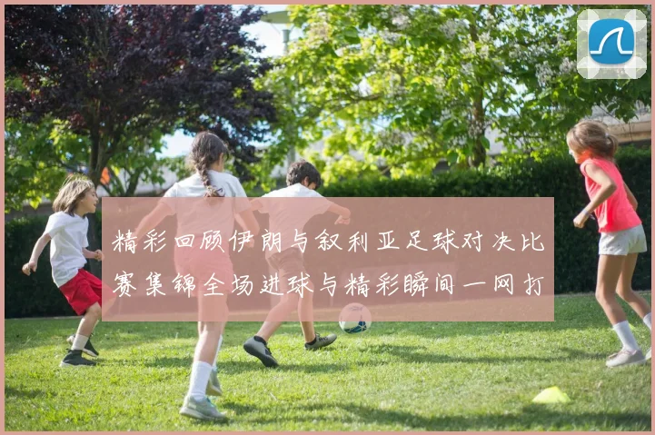 精彩回顾伊朗与叙利亚足球对决比赛集锦全场进球与精彩瞬间一网打尽