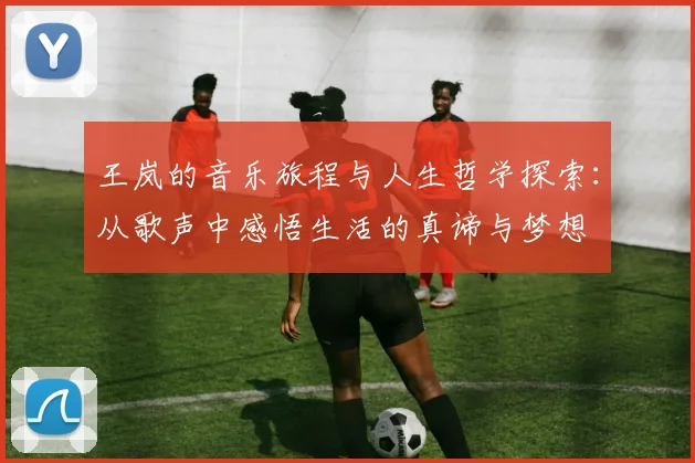 王岚的音乐旅程与人生哲学探索：从歌声中感悟生活的真谛与梦想