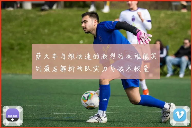 萨火车与维快速的激烈对决谁能笑到最后解析两队实力与战术较量