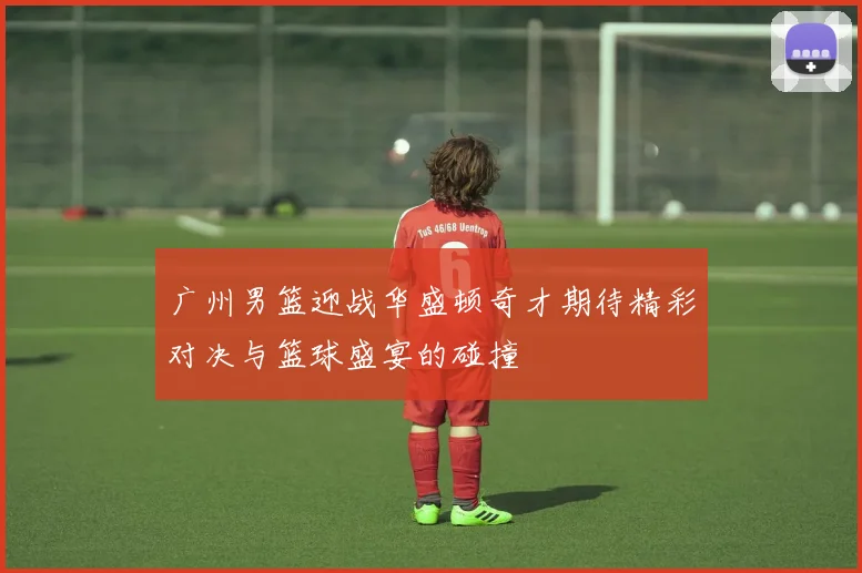 广州男篮迎战华盛顿奇才期待精彩对决与篮球盛宴的碰撞