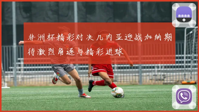 非洲杯精彩对决几内亚迎战加纳期待激烈角逐与精彩进球