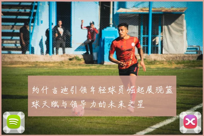 约什吉迪引领年轻球员崛起展现篮球天赋与领导力的未来之星