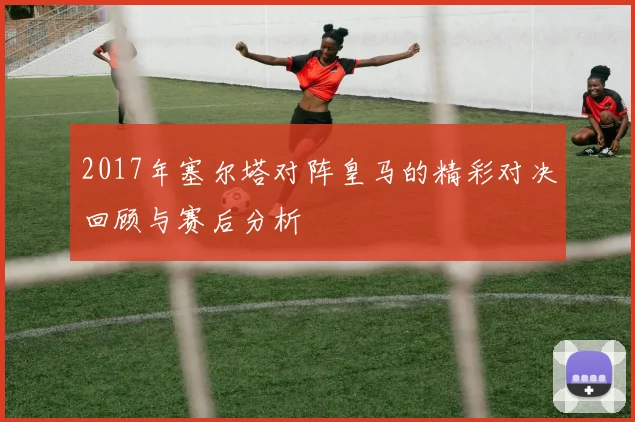 2017年塞尔塔对阵皇马的精彩对决回顾与赛后分析
