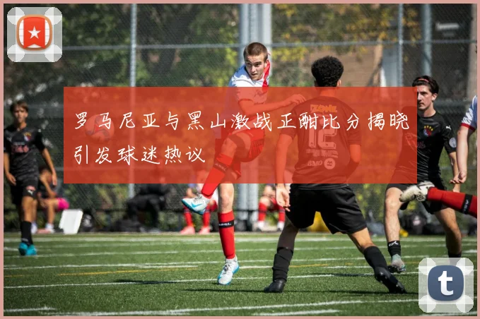 罗马尼亚与黑山激战正酣比分揭晓引发球迷热议