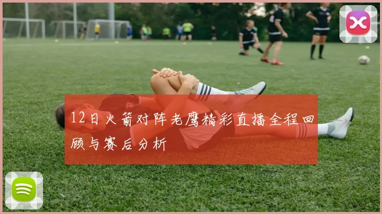 12日火箭对阵老鹰精彩直播全程回顾与赛后分析