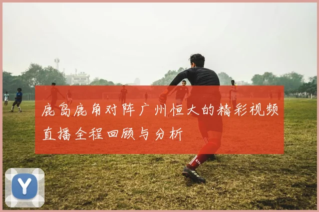 鹿岛鹿角对阵广州恒大的精彩视频直播全程回顾与分析