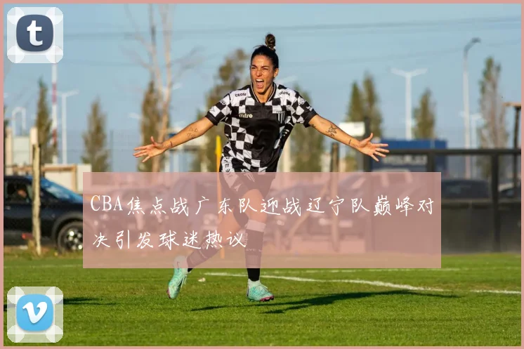 CBA焦点战广东队迎战辽宁队巅峰对决引发球迷热议