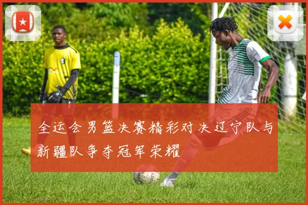 全运会男篮决赛精彩对决辽宁队与新疆队争夺冠军荣耀