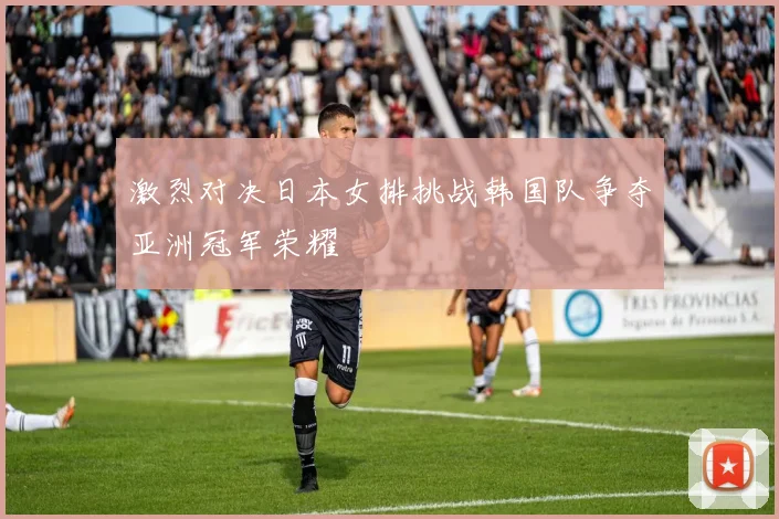 激烈对决日本女排挑战韩国队争夺亚洲冠军荣耀