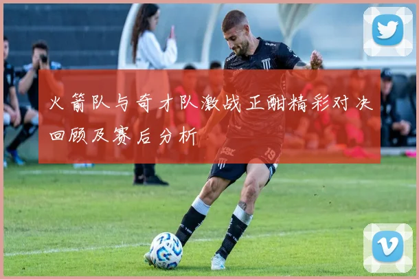 火箭队与奇才队激战正酣精彩对决回顾及赛后分析