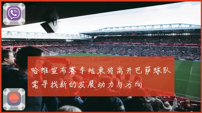 哈维宣布赛季结束将离开巴萨球队需寻找新的发展动力与方向