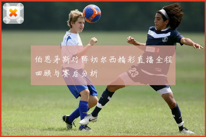 伯恩茅斯对阵切尔西精彩直播全程回顾与赛后分析