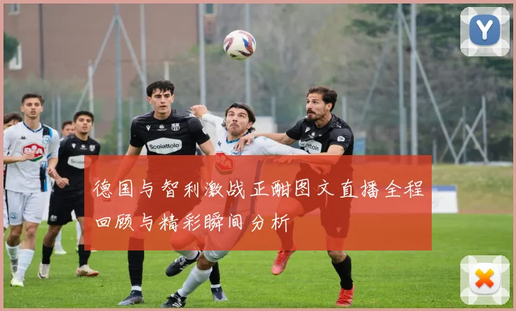 德国与智利激战正酣图文直播全程回顾与精彩瞬间分析