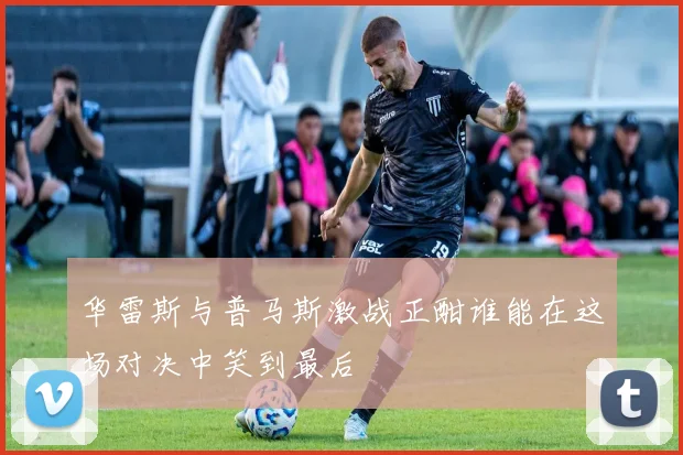 华雷斯与普马斯激战正酣谁能在这场对决中笑到最后